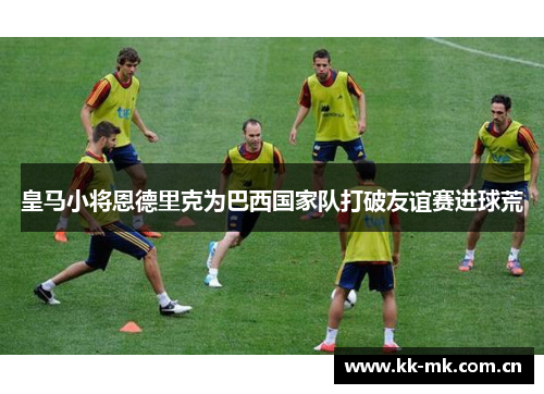 皇马小将恩德里克为巴西国家队打破友谊赛进球荒 皇马小将恩德里克为巴西国家队打破友谊赛进球荒